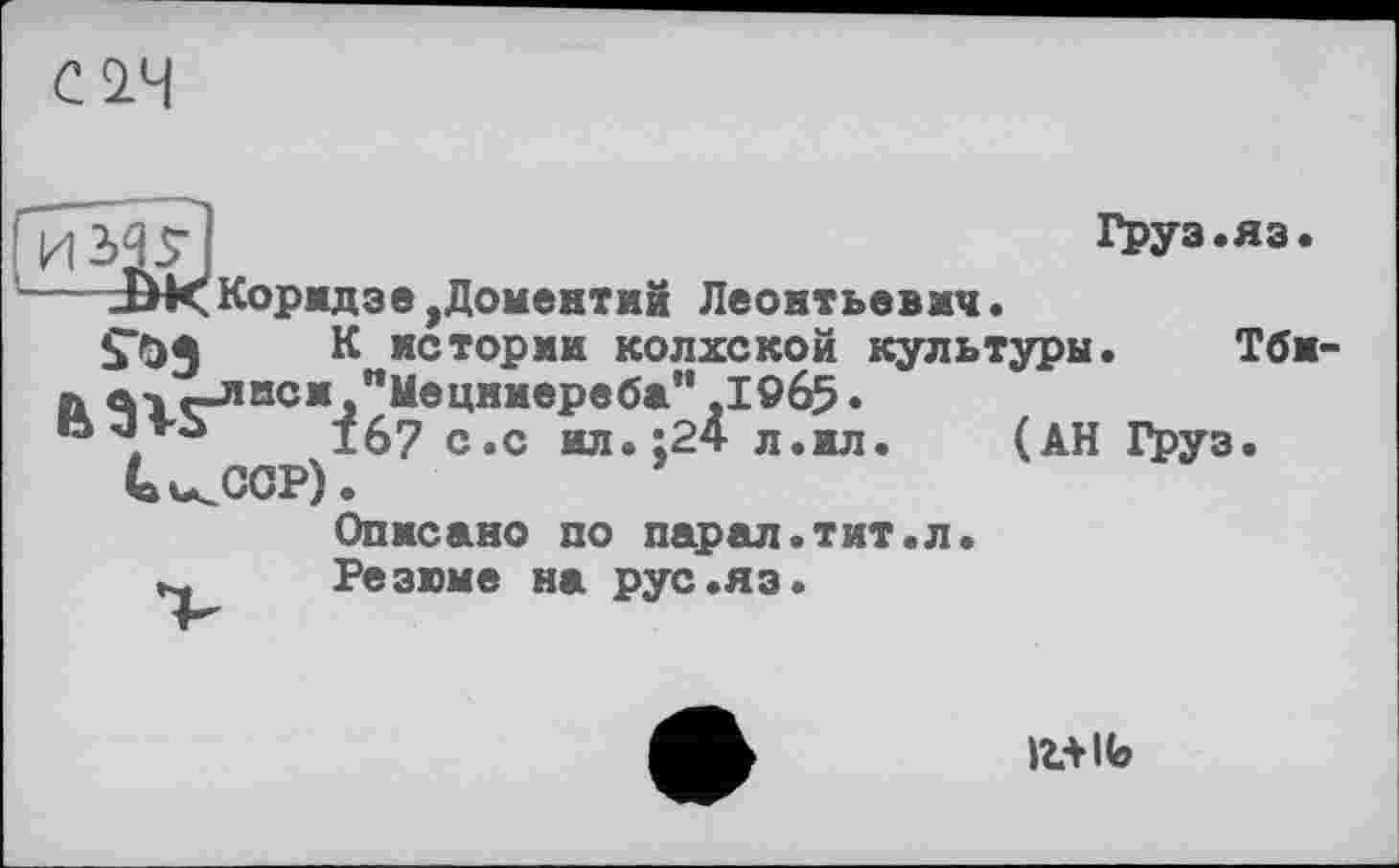 ﻿СІЧ
Груз.яз
Коридзе,Доменти8 Леонтьевич.
$*0} К истории колхской культури.
я. a-j -лиси "Мецниереба" ,1965 •
15 jVÙ	167 с.с ид..24 л.ил.	(АН Груз
UkCop) .
Описано по парал.тит.л.
Резюме на рус.яз.
Тби-
